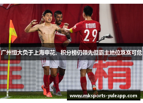 广州恒大负于上海申花，积分榜仍领先但霸主地位岌岌可危