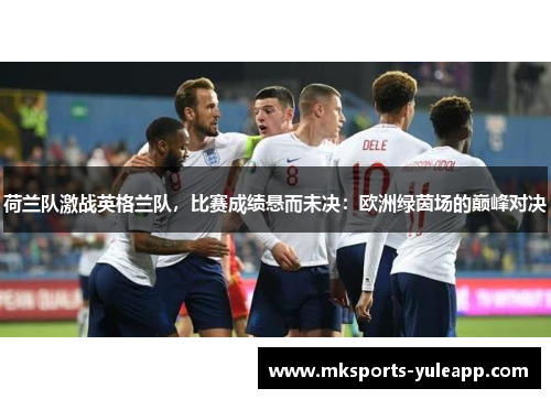 荷兰队激战英格兰队，比赛成绩悬而未决：欧洲绿茵场的巅峰对决