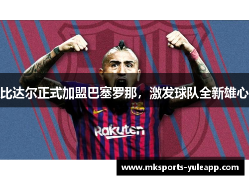 比达尔正式加盟巴塞罗那，激发球队全新雄心