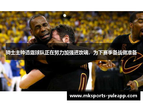 骑士主帅透露球队正在努力加强进攻端，为下赛季备战做准备