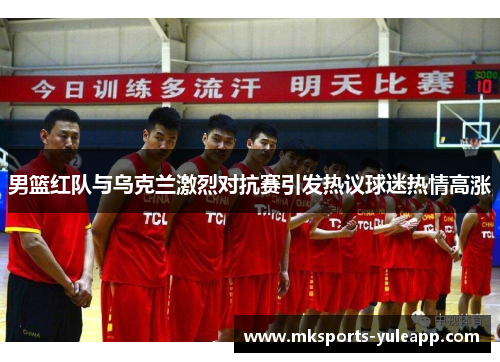 男篮红队与乌克兰激烈对抗赛引发热议球迷热情高涨