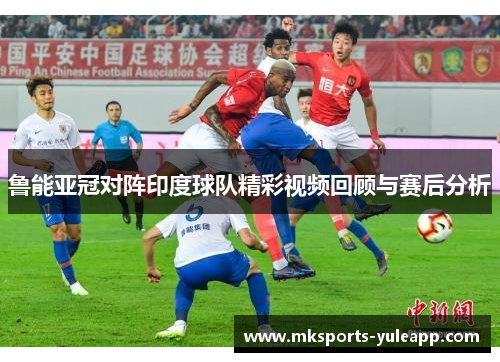 鲁能亚冠对阵印度球队精彩视频回顾与赛后分析